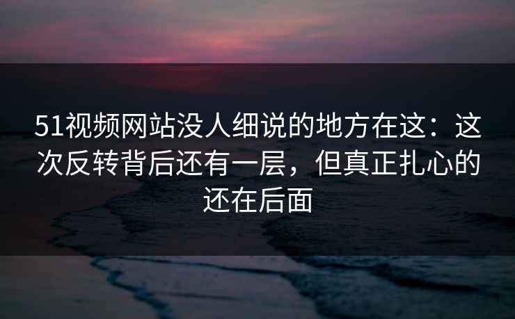 51视频网站没人细说的地方在这:这次反转背后还有一层,但真正扎心的还在后面 51视频网站没人细说的地方在这:这次反转背后还有一层,但真正扎心的还在后面