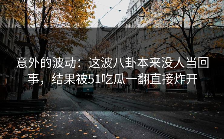 意外的波动:这波八卦本来没人当回事,结果被51吃瓜一翻直接炸开 意外的波动:这波八卦本来没人当回事,结果被51吃瓜一翻直接炸开