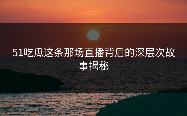 51吃瓜这条那场直播背后的深层次故事揭秘