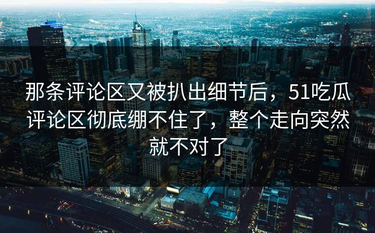 那条评论区又被扒出细节后，51吃瓜评论区彻底绷不住了，整个走向突然就不对了