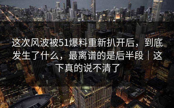 这次风波被51爆料重新扒开后,到底发生了什么,最离谱的是后半段|这下真的说不清了 这次风波被51爆料重新扒开后,到底发生了什么,最离谱的是后半段|这下真的说不清了
