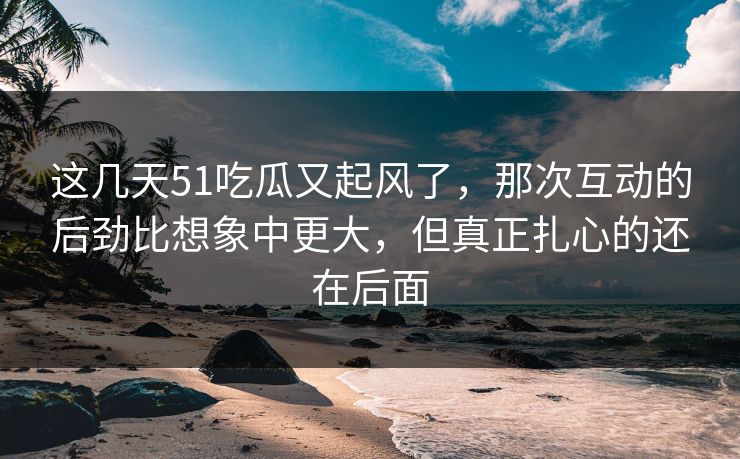 这几天51吃瓜又起风了,那次互动的后劲比想象中更大,但真正扎心的还在后面 这几天51吃瓜又起风了,那次互动的后劲比想象中更大,但真正扎心的还在后面