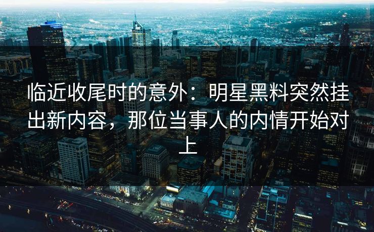 临近收尾时的意外:明星黑料突然挂出新内容,那位当事人的内情开始对上 临近收尾时的意外:明星黑料突然挂出新内容,那位当事人的内情开始对上