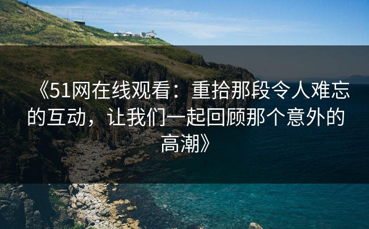 《51网在线观看:重拾那段令人难忘的互动,让我们一起回顾那个意外的高潮》 《51网在线观看:重拾那段令人难忘的互动,让我们一起回顾那个意外的高潮》