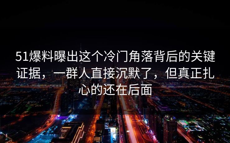 51爆料曝出这个冷门角落背后的关键证据,一群人直接沉默了,但真正扎心的还在后面 51爆料曝出这个冷门角落背后的关键证据,一群人直接沉默了,但真正扎心的还在后面
