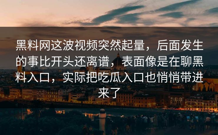 黑料网这波视频突然起量,后面发生的事比开头还离谱,表面像是在聊黑料入口,实际把吃瓜入口也悄悄带进来了 黑料网这波视频突然起量,后面发生的事比开头还离谱,表面像是在聊黑料入口,实际把吃瓜入口也悄悄带进来了