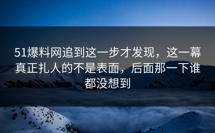 51爆料网追到这一步才发现，这一幕真正扎人的不是表面，后面那一下谁都没想到