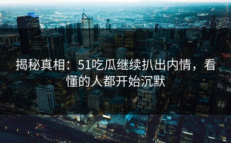 揭秘真相：51吃瓜继续扒出内情，看懂的人都开始沉默