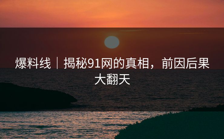 爆料线|揭秘91网的真相,前因后果大翻天 爆料线|揭秘91网的真相,前因后果大翻天