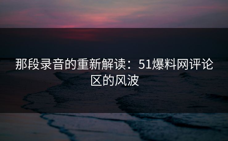 那段录音的重新解读:51爆料网评论区的风波 那段录音的重新解读:51爆料网评论区的风波