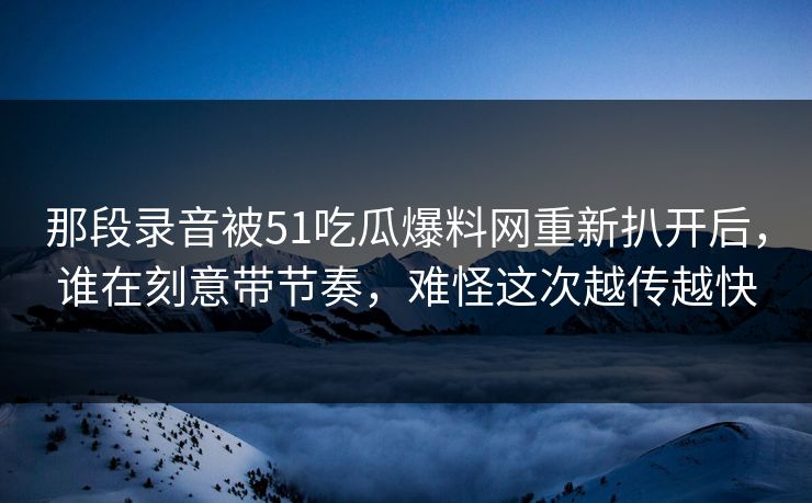 那段录音被51吃瓜爆料网重新扒开后，谁在刻意带节奏，难怪这次越传越快