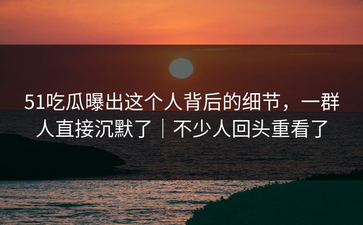 51吃瓜曝出这个人背后的细节，一群人直接沉默了｜不少人回头重看了