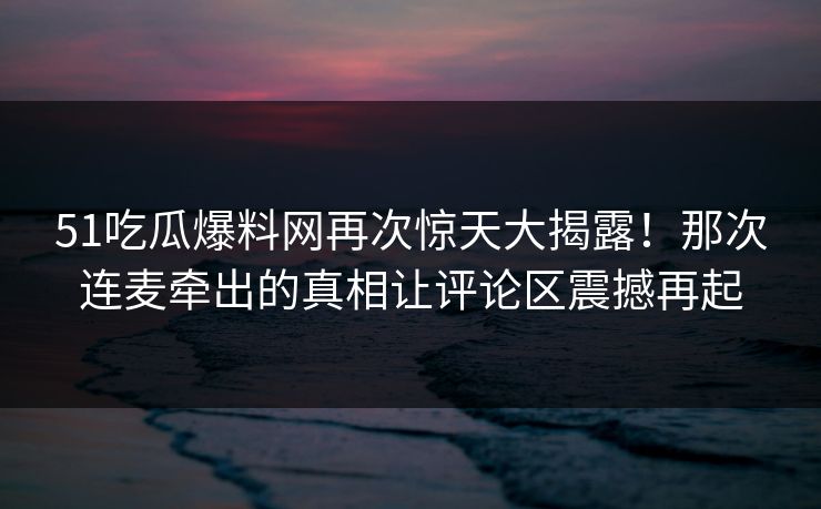 51吃瓜爆料网再次惊天大揭露!那次连麦牵出的真相让评论区震撼再起 51吃瓜爆料网再次惊天大揭露!那次连麦牵出的真相让评论区震撼再起